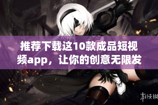 推荐下载这10款成品短视频app，让你的创意无限发挥