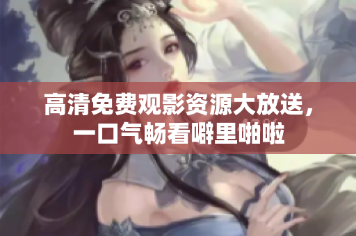 高清免费观影资源大放送，一口气畅看噼里啪啦