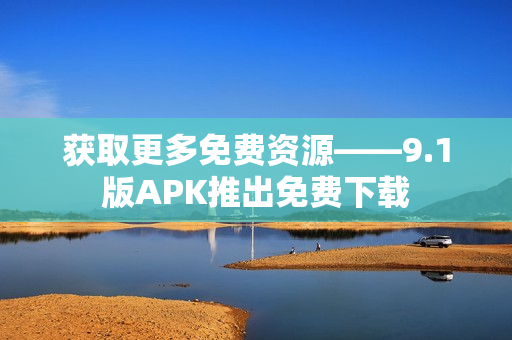 获取更多免费资源——9.1版APK推出免费下载