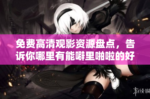 免费高清观影资源盘点，告诉你哪里有能噼里啪啦的好片看