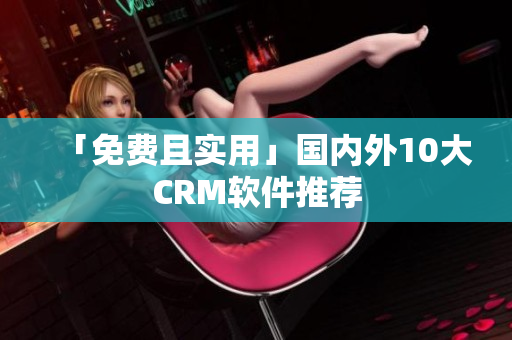 「免费且实用」国内外10大CRM软件推荐