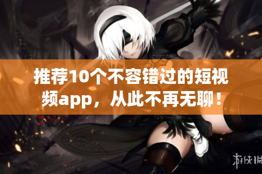 推荐10个不容错过的短视频app，从此不再无聊！