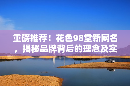 重磅推荐！花色98堂新网名，揭秘品牌背后的理念及实践！