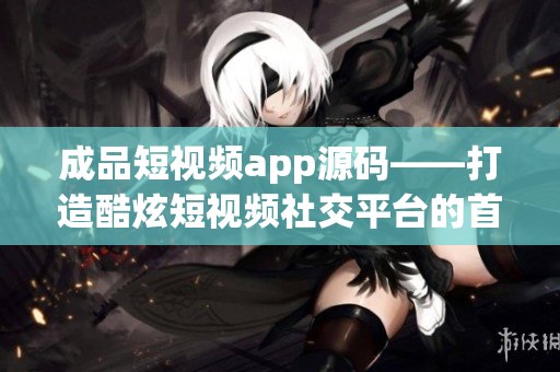 成品短视频app源码——打造酷炫短视频社交平台的首选