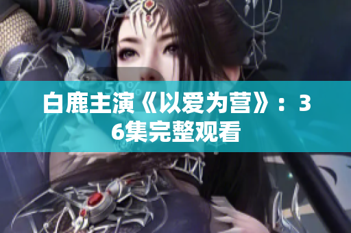 白鹿主演《以爱为营》：36集完整观看