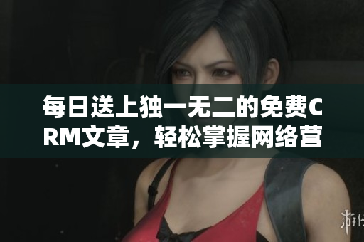 每日送上独一无二的免费CRM文章，轻松掌握网络营销利器！