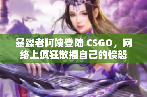 暴躁老阿姨登陆 CSGO，网络上疯狂散播自己的愤怒