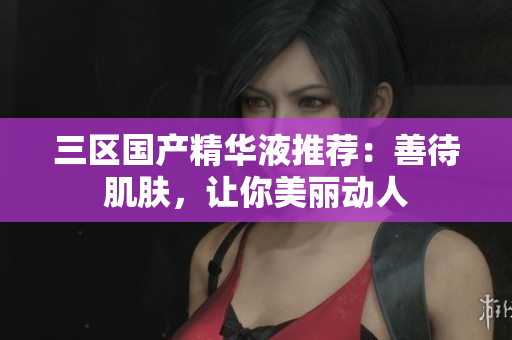 三区国产精华液推荐：善待肌肤，让你美丽动人