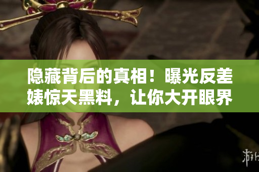 隐藏背后的真相！曝光反差婊惊天黑料，让你大开眼界