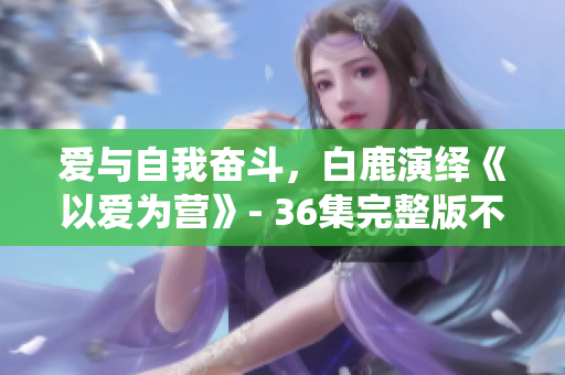 爱与自我奋斗，白鹿演绎《以爱为营》- 36集完整版不容错过