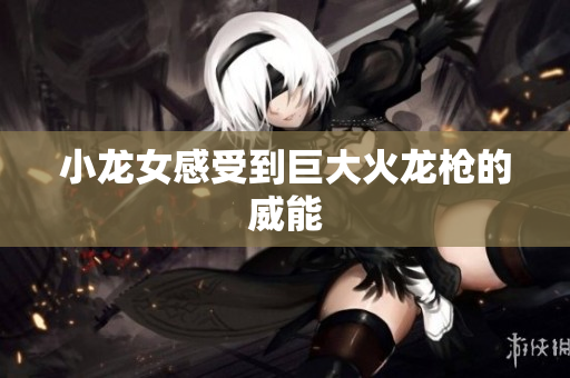 小龙女感受到巨大火龙枪的威能