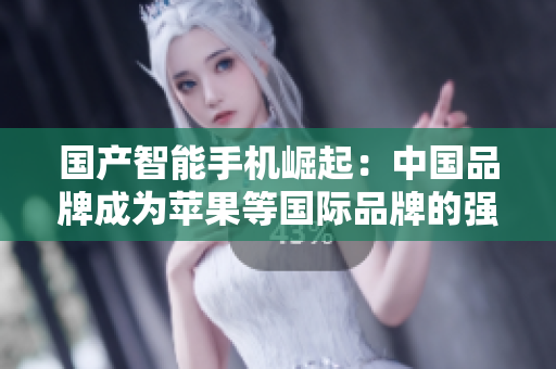 国产智能手机崛起：中国品牌成为苹果等国际品牌的强有力竞争者