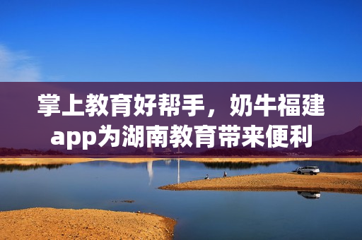 掌上教育好帮手，奶牛福建app为湖南教育带来便利
