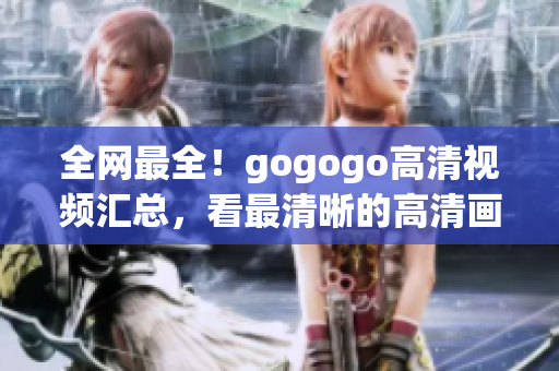 全网最全！gogogo高清视频汇总，看最清晰的高清画面