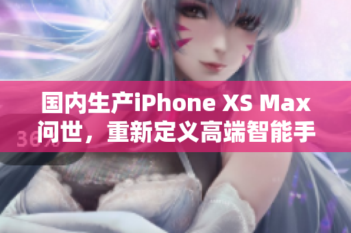 国内生产iPhone XS Max问世，重新定义高端智能手机市场
