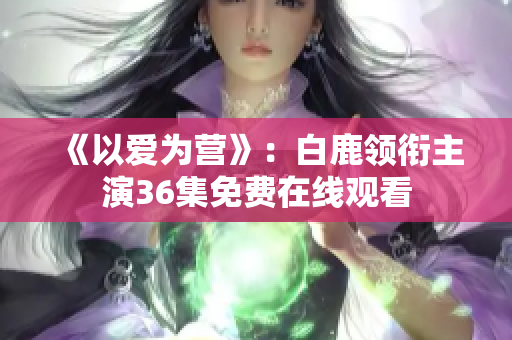 《以爱为营》：白鹿领衔主演36集免费在线观看