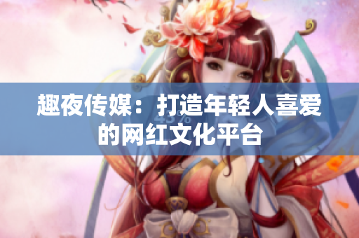 趣夜传媒：打造年轻人喜爱的网红文化平台