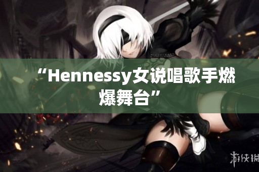 “Hennessy女说唱歌手燃爆舞台”