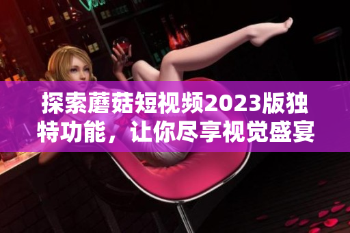 探索蘑菇短视频2023版独特功能，让你尽享视觉盛宴