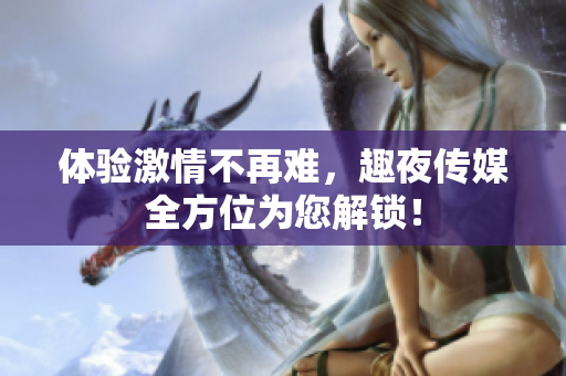体验激情不再难，趣夜传媒全方位为您解锁！