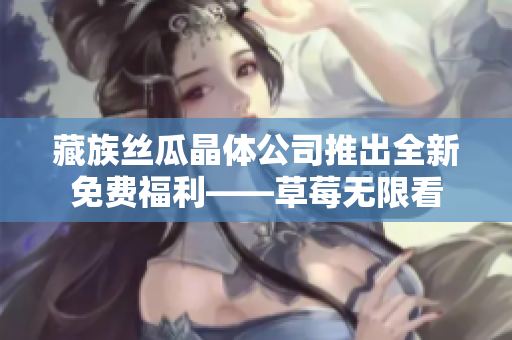 藏族丝瓜晶体公司推出全新免费福利——草莓无限看
