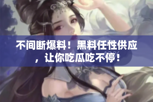 不间断爆料！黑料任性供应，让你吃瓜吃不停！