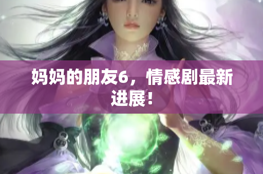 妈妈的朋友6，情感剧最新进展！