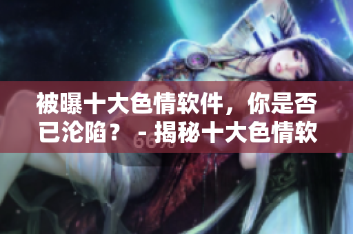 被曝十大色情软件，你是否已沦陷？ - 揭秘十大色情软件，网络陷阱还能逃得过吗？
