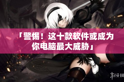 「警惕！这十款软件或成为你电脑最大威胁」