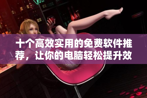 十个高效实用的免费软件推荐，让你的电脑轻松提升效率