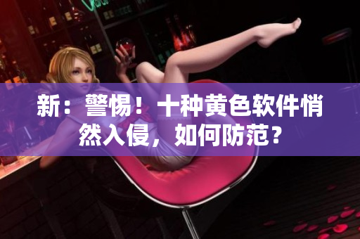 新：警惕！十种黄色软件悄然入侵，如何防范？