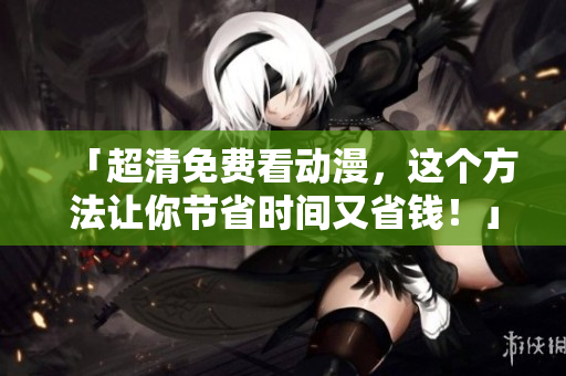 「超清免费看动漫，这个方法让你节省时间又省钱！」