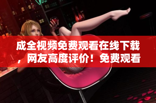 成全视频免费观看在线下载，网友高度评价！免费观看成全视频，网友点赞赞不绝！