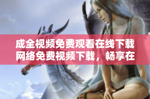成全视频免费观看在线下载网络免费视频下载，畅享在线观看