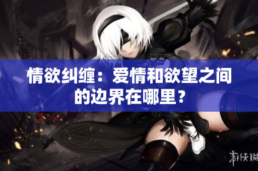 情欲纠缠：爱情和欲望之间的边界在哪里？