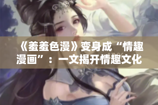 《羞羞色漫》变身成“情趣漫画”：一文揭开情趣文化的神秘面纱
