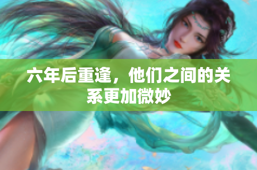 六年后重逢，他们之间的关系更加微妙