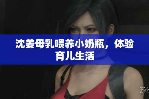 沈姜母乳喂养小奶瓶，体验育儿生活