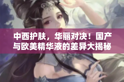 中西护肤，华丽对决！国产与欧美精华液的差异大揭秘