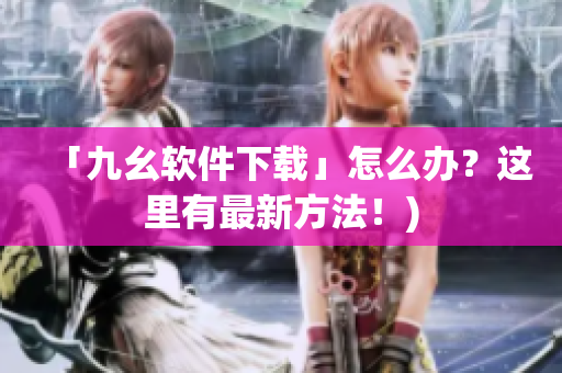 「九幺软件下载」怎么办？这里有最新方法！)