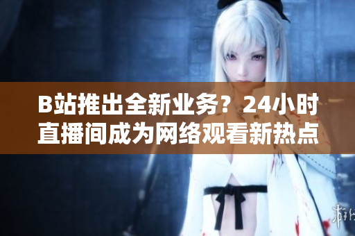 B站推出全新业务？24小时直播间成为网络观看新热点！