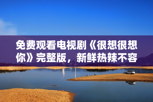 免费观看电视剧《很想很想你》完整版，新鲜热辣不容错过！
