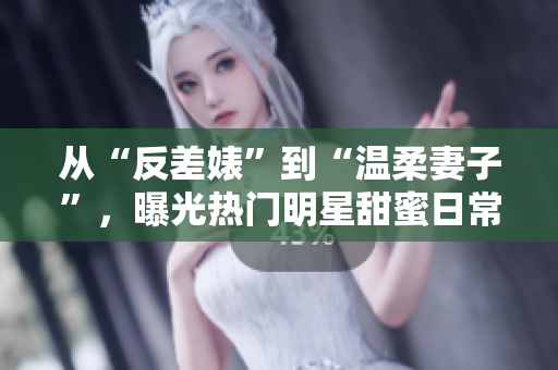 从“反差婊”到“温柔妻子”，曝光热门明星甜蜜日常！