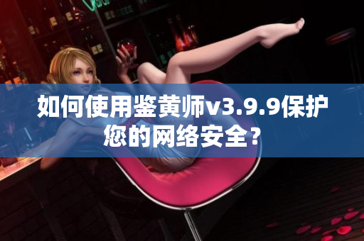如何使用鉴黄师v3.9.9保护您的网络安全？
