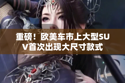 重磅！欧美车市上大型SUV首次出现大尺寸款式