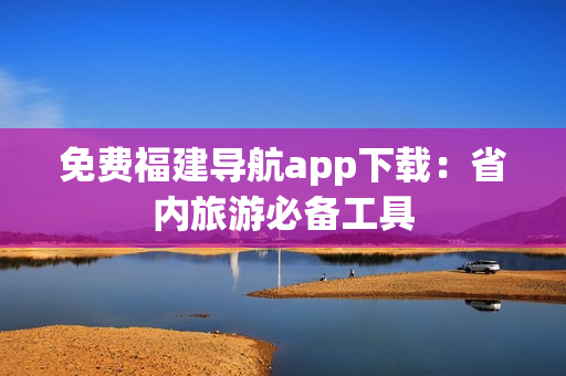 免费福建导航app下载：省内旅游必备工具