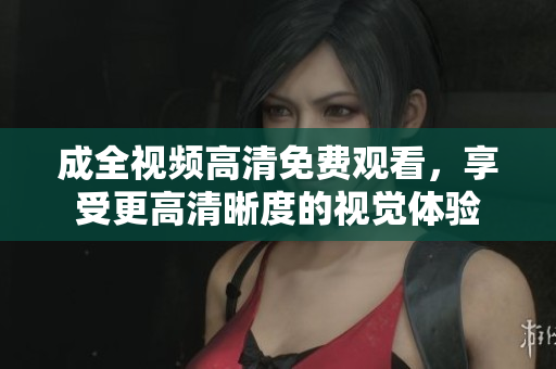 成全视频高清免费观看，享受更高清晰度的视觉体验