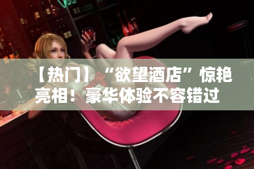 【热门】“欲望酒店”惊艳亮相！豪华体验不容错过