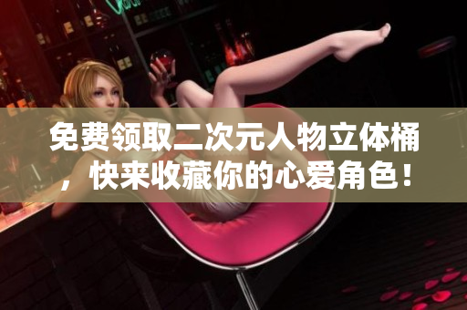 免费领取二次元人物立体桶，快来收藏你的心爱角色！
