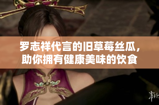 罗志祥代言的旧草莓丝瓜，助你拥有健康美味的饮食